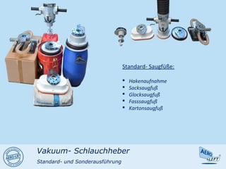 Standard- Saugfüße:
 Hakenaufnahme
 Sacksaugfuß
 Glocksaugfuß
 Fasssaugfuß
 Kartonsaugfuß
Vakuum- Schlauchheber
Standard- und Sonderausführung
 