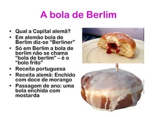 A bola de Berlim Qual a Capital alemã?  Em alemão bola de Berlim diz-se “Berliner” Só em Berlim a bola de berlim não se chama “bola de berlim” – é o “bolo frito” Receita portuguesa Receita alemã: Enchido com doce de morango Passagem de ano: uma bola enchida com mostarda 