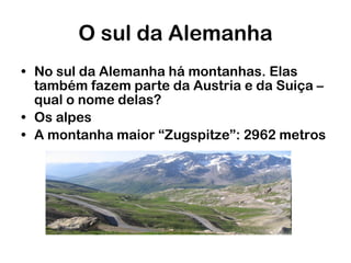 O sul da Alemanha No sul da Alemanha há montanhas. Elas também fazem parte da Austria e da Suiça – qual o nome delas? Os alpes A montanha maior “Zugspitze”: 2962 metros 