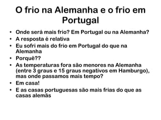 O frio na Alemanha e o frio em Portugal Onde será mais frio? Em Portugal ou na Alemanha? A resposta é relativa Eu sofri mais do frio em Portugal do que na Alemanha Porquê?? As temperaturas fora são menores na Alemanha (entre 3 graus e 15 graus negativos em Hamburgo), mas onde passamos mais tempo? Em casa! E as casas portuguesas são mais frias do que as casas alemãs 