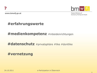 ?
www.bmwfj.gv.at




    #erfahrungswerte

    #medienkompetenz             #inbeidenrichtungen



    #datenschutz   #privatsphäre #like #dontlike



    #vernetzung



24.10.2011          e-Partizipation in Österreich
 