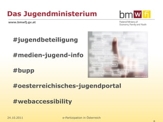 Das Jugendministerium
www.bmwfj.gv.at




   #jugendbeteiligung

   #medien-jugend-info

   #bupp

   #oesterreichisches-jugendportal

   #webaccessibility

24.10.2011        e-Partizipation in Österreich
 