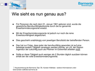 Wie sieht es nun genau aus?

   Für Personen die nach dem 01. Januar 1961 geboren sind, wurde die
    gesetzliche Berufsunfähigkeitsrente durch die so genannte
    Erwerbsminderungsrente ersetzt.

   Mit der Erwerbsminderungsrente ist jedoch nur noch die reine
    Erwerbsunfähigkeit abgesichert.

   Dies geschieht unabhängig vom jeweiligen Berufsbild der betreffenden Person.

   Das hat zur Folge, dass jeder der berufsunfähig geworden ist auf eine
    beliebige andere Tätigkeit verwiesen werden könnte, so z.B. der Diplom
    Ingenieur der zukünftig auch als Pförtner im Extremfall arbeiten muß.

   Sollte er diese Tätigkeit auch weniger als 2 Stunden täglich ausüben können
    erhält der die volle Erwerbsminderungsrente.




Hauptvertretung der Barmenia: Dipl. Ök. Karsten Wallrabe - weitere Informationen unter:
www.karsten.wallrabe.barmenia.de
 