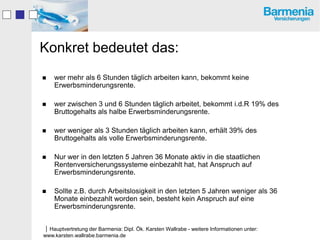 Konkret bedeutet das:
   wer mehr als 6 Stunden täglich arbeiten kann, bekommt keine
    Erwerbsminderungsrente.

   wer zwischen 3 und 6 Stunden täglich arbeitet, bekommt i.d.R 19% des
    Bruttogehalts als halbe Erwerbsminderungsrente.

   wer weniger als 3 Stunden täglich arbeiten kann, erhält 39% des
    Bruttogehalts als volle Erwerbsminderungsrente.

   Nur wer in den letzten 5 Jahren 36 Monate aktiv in die staatlichen
    Rentenversicherungssysteme einbezahlt hat, hat Anspruch auf
    Erwerbsminderungsrente.

   Sollte z.B. durch Arbeitslosigkeit in den letzten 5 Jahren weniger als 36
    Monate einbezahlt worden sein, besteht kein Anspruch auf eine
    Erwerbsminderungsrente.


Hauptvertretung der Barmenia: Dipl. Ök. Karsten Wallrabe - weitere Informationen unter:
www.karsten.wallrabe.barmenia.de
 