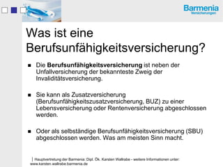 Was ist eine
Berufsunfähigkeitsversicherung?
   Die Berufsunfähigkeitsversicherung ist neben der
    Unfallversicherung der bekannteste Zweig der
    Invaliditätsversicherung.

   Sie kann als Zusatzversicherung
    (Berufsunfähigkeitszusatzversicherung, BUZ) zu einer
    Lebensversicherung oder Rentenversicherung abgeschlossen
    werden.

   Oder als selbständige Berufsunfähigkeitsversicherung (SBU)
    abgeschlossen werden. Was am meisten Sinn macht.


Hauptvertretung der Barmenia: Dipl. Ök. Karsten Wallrabe - weitere Informationen unter:
www.karsten.wallrabe.barmenia.de
 
