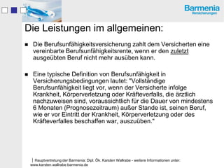 Die Leistungen im allgemeinen:
    Die Berufsunfähigkeitsversicherung zahlt dem Versicherten eine
     vereinbarte Berufsunfähigkeitsrente, wenn er den zuletzt
     ausgeübten Beruf nicht mehr ausüben kann.

    Eine typische Definition von Berufsunfähigkeit in
     Versicherungsbedingungen lautet: "Vollständige
     Berufsunfähigkeit liegt vor, wenn der Versicherte infolge
     Krankheit, Körperverletzung oder Kräfteverfalls, die ärztlich
     nachzuweisen sind, voraussichtlich für die Dauer von mindestens
     6 Monaten (Prognosezeitraum) außer Stande ist, seinen Beruf,
     wie er vor Eintritt der Krankheit, Körperverletzung oder des
     Kräfteverfalles beschaffen war, auszuüben."




    Hauptvertretung der Barmenia: Dipl. Ök. Karsten Wallrabe - weitere Informationen unter:
    www.karsten.wallrabe.barmenia.de
 