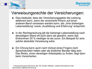 Verweisungsrechte der Versicherungen:
   Dies bedeutet, dass der Versicherungsgeber die Leistung
    ablehnen kann, wenn die versicherte Person auf einen
    anderen Beruf verwiesen werden kann, der „ihrer bisherigen
    Lebensstellung“ sowie „Ausbildung und Erfahrung“ entspricht.

   In der Rechtsprechung gilt die bisherige Lebensstellung nach
    derzeitigem Stand oft auch dann als gewahrt, wenn das
    Einkommen 20 % niedriger ist als zuvor. Ein Beispiel für eine
    solche abstrakte Verweisung wäre:

   Ein Chirurg kann auch nach Verlust eines Fingers noch
    Sprechstunden halten oder als ärztlicher Berater tätig sein.
    Das Risiko, einen derartigen Arbeitsplatz zu finden, liegt dann
    beim Versicherten.


Hauptvertretung der Barmenia: Dipl. Ök. Karsten Wallrabe - weitere Informationen unter:
www.karsten.wallrabe.barmenia.de
 
