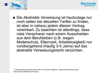    Die Abstrakte Verweisung ist heutzutage nur
    noch selten bei aktuellen Tarifen zu finden,
    ist aber in nahezu jedem älteren Vertrag
    vereinbart. Zu beachten ist allerdings, dass
    viele Versicherer nach einem Ausscheiden
    aus dem Berufsleben (z.B. wegen
    Mutterschutz, Elternzeit, Arbeitslosigkeit) nur
    vorübergehend (häufig 3-5 Jahre) auf das
    abstrakte Verweisungsrecht verzichten.



Hauptvertretung der Barmenia: Dipl. Ök. Karsten Wallrabe - weitere Informationen unter:
www.karsten.wallrabe.barmenia.de
 