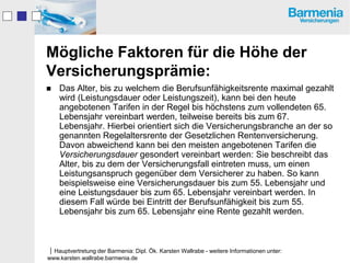 Mögliche Faktoren für die Höhe der
Versicherungsprämie:
   Das Alter, bis zu welchem die Berufsunfähigkeitsrente maximal gezahlt
    wird (Leistungsdauer oder Leistungszeit), kann bei den heute
    angebotenen Tarifen in der Regel bis höchstens zum vollendeten 65.
    Lebensjahr vereinbart werden, teilweise bereits bis zum 67.
    Lebensjahr. Hierbei orientiert sich die Versicherungsbranche an der so
    genannten Regelaltersrente der Gesetzlichen Rentenversicherung.
    Davon abweichend kann bei den meisten angebotenen Tarifen die
    Versicherungsdauer gesondert vereinbart werden: Sie beschreibt das
    Alter, bis zu dem der Versicherungsfall eintreten muss, um einen
    Leistungsanspruch gegenüber dem Versicherer zu haben. So kann
    beispielsweise eine Versicherungsdauer bis zum 55. Lebensjahr und
    eine Leistungsdauer bis zum 65. Lebensjahr vereinbart werden. In
    diesem Fall würde bei Eintritt der Berufsunfähigkeit bis zum 55.
    Lebensjahr bis zum 65. Lebensjahr eine Rente gezahlt werden.



Hauptvertretung der Barmenia: Dipl. Ök. Karsten Wallrabe - weitere Informationen unter:
www.karsten.wallrabe.barmenia.de
 