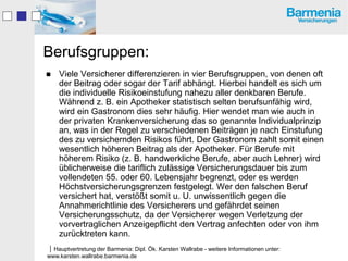 Berufsgruppen:
   Viele Versicherer differenzieren in vier Berufsgruppen, von denen oft
    der Beitrag oder sogar der Tarif abhängt. Hierbei handelt es sich um
    die individuelle Risikoeinstufung nahezu aller denkbaren Berufe.
    Während z. B. ein Apotheker statistisch selten berufsunfähig wird,
    wird ein Gastronom dies sehr häufig. Hier wendet man wie auch in
    der privaten Krankenversicherung das so genannte Individualprinzip
    an, was in der Regel zu verschiedenen Beiträgen je nach Einstufung
    des zu versichernden Risikos führt. Der Gastronom zahlt somit einen
    wesentlich höheren Beitrag als der Apotheker. Für Berufe mit
    höherem Risiko (z. B. handwerkliche Berufe, aber auch Lehrer) wird
    üblicherweise die tariflich zulässige Versicherungsdauer bis zum
    vollendeten 55. oder 60. Lebensjahr begrenzt, oder es werden
    Höchstversicherungsgrenzen festgelegt. Wer den falschen Beruf
    versichert hat, verstößt somit u. U. unwissentlich gegen die
    Annahmerichtlinie des Versicherers und gefährdet seinen
    Versicherungsschutz, da der Versicherer wegen Verletzung der
    vorvertraglichen Anzeigepflicht den Vertrag anfechten oder von ihm
    zurücktreten kann.
Hauptvertretung der Barmenia: Dipl. Ök. Karsten Wallrabe - weitere Informationen unter:
www.karsten.wallrabe.barmenia.de
 