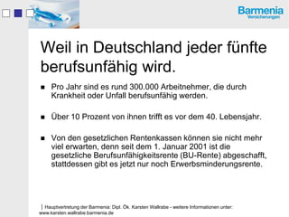 Weil in Deutschland jeder fünfte
berufsunfähig wird.
    Pro Jahr sind es rund 300.000 Arbeitnehmer, die durch
     Krankheit oder Unfall berufsunfähig werden.

    Über 10 Prozent von ihnen trifft es vor dem 40. Lebensjahr.

    Von den gesetzlichen Rentenkassen können sie nicht mehr
     viel erwarten, denn seit dem 1. Januar 2001 ist die
     gesetzliche Berufsunfähigkeitsrente (BU-Rente) abgeschafft,
     stattdessen gibt es jetzt nur noch Erwerbsminderungsrente.




Hauptvertretung der Barmenia: Dipl. Ök. Karsten Wallrabe - weitere Informationen unter:
www.karsten.wallrabe.barmenia.de
 