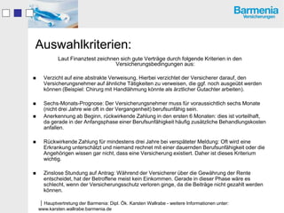 Auswahlkriterien:
             Laut Finanztest zeichnen sich gute Verträge durch folgende Kriterien in den
                                    Versicherungsbedingungen aus:

     Verzicht auf eine abstrakte Verweisung. Hierbei verzichtet der Versicherer darauf, den
      Versicherungsnehmer auf ähnliche Tätigkeiten zu verweisen, die ggf. noch ausgeübt werden
      können (Beispiel: Chirurg mit Handlähmung könnte als ärztlicher Gutachter arbeiten).

     Sechs-Monats-Prognose: Der Versicherungsnehmer muss für voraussichtlich sechs Monate
      (nicht drei Jahre wie oft in der Vergangenheit) berufsunfähig sein.
     Anerkennung ab Beginn, rückwirkende Zahlung in den ersten 6 Monaten: dies ist vorteilhaft,
      da gerade in der Anfangsphase einer Berufsunfähigkeit häufig zusätzliche Behandlungskosten
      anfallen.

     Rückwirkende Zahlung für mindestens drei Jahre bei verspäteter Meldung: Oft wird eine
      Erkrankung unterschätzt und niemand rechnet mit einer dauernden Berufsunfähigkeit oder die
      Angehörigen wissen gar nicht, dass eine Versicherung existiert. Daher ist dieses Kriterium
      wichtig.

     Zinslose Stundung auf Antrag: Während der Versicherer über die Gewährung der Rente
      entscheidet, hat der Betroffene meist kein Einkommen. Gerade in dieser Phase wäre es
      schlecht, wenn der Versicherungsschutz verloren ginge, da die Beiträge nicht gezahlt werden
      können.

    Hauptvertretung der Barmenia: Dipl. Ök. Karsten Wallrabe - weitere Informationen unter:
    www.karsten.wallrabe.barmenia.de
 