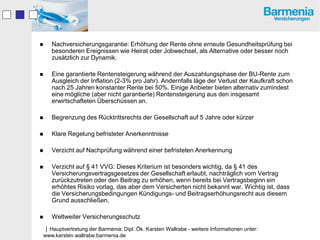    Nachversicherungsgarantie: Erhöhung der Rente ohne erneute Gesundheitsprüfung bei
    besonderen Ereignissen wie Heirat oder Jobwechsel, als Alternative oder besser noch
    zusätzlich zur Dynamik.

   Eine garantierte Rentensteigerung während der Auszahlungsphase der BU-Rente zum
    Ausgleich der Inflation (2-3% pro Jahr). Andernfalls läge der Verlust der Kaufkraft schon
    nach 25 Jahren konstanter Rente bei 50%. Einige Anbieter bieten alternativ zumindest
    eine mögliche (aber nicht garantierte) Rentensteigerung aus den insgesamt
    erwirtschafteten Überschüssen an.

   Begrenzung des Rücktrittsrechts der Gesellschaft auf 5 Jahre oder kürzer

   Klare Regelung befristeter Anerkenntnisse

   Verzicht auf Nachprüfung während einer befristeten Anerkennung

   Verzicht auf § 41 VVG: Dieses Kriterium ist besonders wichtig, da § 41 des
    Versicherungsvertragsgesetzes der Gesellschaft erlaubt, nachträglich vom Vertrag
    zurückzutreten oder den Beitrag zu erhöhen, wenn bereits bei Vertragsbeginn ein
    erhöhtes Risiko vorlag, das aber dem Versicherten nicht bekannt war. Wichtig ist, dass
    die Versicherungsbedingungen Kündigungs- und Beitragserhöhungsrecht aus diesem
    Grund ausschließen.

   Weltweiter Versicherungsschutz
Hauptvertretung der Barmenia: Dipl. Ök. Karsten Wallrabe - weitere Informationen unter:
www.karsten.wallrabe.barmenia.de
 