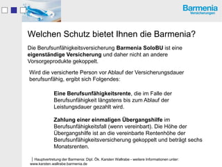 Welchen Schutz bietet Ihnen die Barmenia?
Die Berufsunfähigkeitsversicherung Barmenia SoloBU ist eine
eigenständige Versicherung und daher nicht an andere
Vorsorgeprodukte gekoppelt.

Wird die versicherte Person vor Ablauf der Versicherungsdauer
berufsunfähig, ergibt sich Folgendes:

              Eine Berufsunfähigkeitsrente, die im Falle der
              Berufsunfähigkeit längstens bis zum Ablauf der
              Leistungsdauer gezahlt wird.

              Zahlung einer einmaligen Übergangshilfe im
              Berufsunfähigkeitsfall (wenn vereinbart). Die Höhe der
              Übergangshilfe ist an die vereinbarte Rentenhöhe der
              Berufsunfähigkeitsversicherung gekoppelt und beträgt sechs
              Monatsrenten.

Hauptvertretung der Barmenia: Dipl. Ök. Karsten Wallrabe - weitere Informationen unter:
www.karsten.wallrabe.barmenia.de
 