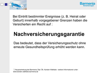 Bei Eintritt bestimmter Ereignisse (z. B. Heirat oder
Geburt) innerhalb vorgegebener Grenzen haben die
Versicherten ein Recht auf :


Nachversicherungsgarantie
Das bedeutet, dass der Versicherungsschutz ohne
erneute Gesundheitsprüfung erhöht werden kann.




Hauptvertretung der Barmenia: Dipl. Ök. Karsten Wallrabe - weitere Informationen unter:
www.karsten.wallrabe.barmenia.de
 
