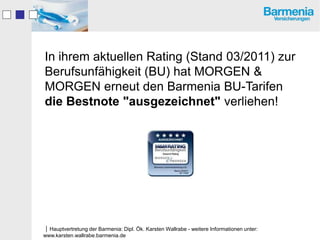 In ihrem aktuellen Rating (Stand 03/2011) zur
Berufsunfähigkeit (BU) hat MORGEN &
MORGEN erneut den Barmenia BU-Tarifen
die Bestnote "ausgezeichnet" verliehen!




Hauptvertretung der Barmenia: Dipl. Ök. Karsten Wallrabe - weitere Informationen unter:
www.karsten.wallrabe.barmenia.de
 