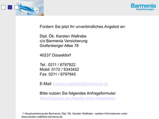 Fordern Sie jetzt Ihr unverbindliches Angebot an:

               Dipl. Ök. Karsten Wallrabe
               c/o Barmenia Versicherung
               Grafenberger Allee 78

               40237 Düsseldorf

               Tel.: 0211 / 6797922
               Mobil: 0172 / 9343452
               Fax: 0211 / 6797945

               E-Mail: karsten.wallrabe@barmenia.de

               Bitte nutzen Sie folgendes Anfrageformular:
               Beauftragung zur Abgabe eines Angebotes


Hauptvertretung der Barmenia: Dipl. Ök. Karsten Wallrabe - weitere Informationen unter:
www.karsten.wallrabe.barmenia.de
 