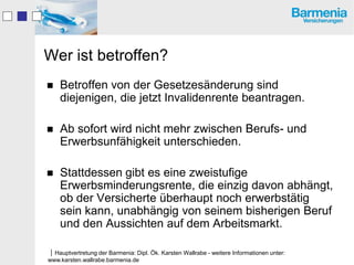Wer ist betroffen?
   Betroffen von der Gesetzesänderung sind
    diejenigen, die jetzt Invalidenrente beantragen.

   Ab sofort wird nicht mehr zwischen Berufs- und
    Erwerbsunfähigkeit unterschieden.

   Stattdessen gibt es eine zweistufige
    Erwerbsminderungsrente, die einzig davon abhängt,
    ob der Versicherte überhaupt noch erwerbstätig
    sein kann, unabhängig von seinem bisherigen Beruf
    und den Aussichten auf dem Arbeitsmarkt.

Hauptvertretung der Barmenia: Dipl. Ök. Karsten Wallrabe - weitere Informationen unter:
www.karsten.wallrabe.barmenia.de
 