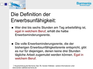 Die Definition der
Erwerbsunfähigkeit:
   Wer drei bis sechs Stunden am Tag arbeitsfähig ist,
    egal in welchem Beruf, erhält die halbe
    Erwerbsminderungsrente.

   Die volle Erwerbsminderungsrente, die der
    bisherigen Erwerbsunfähigkeitsrente entspricht, gibt
    es nur für diejenigen, denen keine drei Stunden
    tägliche Arbeit zugemutet werden können. Egal in
    welchem Beruf.

Hauptvertretung der Barmenia: Dipl. Ök. Karsten Wallrabe - weitere Informationen unter:
www.karsten.wallrabe.barmenia.de
 