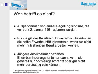 Wen betrifft es nicht?

    Ausgenommen von dieser Regelung sind alle, die
     vor dem 2. Januar 1961 geboren wurden.

    Für sie gilt der Berufsschutz weiterhin. Sie erhalten
     die halbe Erwerbsunfähigkeitsrente, wenn sie nicht
     mehr im bisherigen Beruf arbeiten können.

    Jüngere Arbeitnehmer beziehen
     Erwerbsminderungsrente nur dann, wenn sie
     generell nur noch eingeschränkt oder gar nicht
     mehr berufstätig sein können.
Hauptvertretung der Barmenia: Dipl. Ök. Karsten Wallrabe - weitere Informationen unter:
www.karsten.wallrabe.barmenia.de
 
