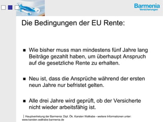 Die Bedingungen der EU Rente:


    Wie bisher muss man mindestens fünf Jahre lang
     Beiträge gezahlt haben, um überhaupt Anspruch
     auf die gesetzliche Rente zu erhalten.

    Neu ist, dass die Ansprüche während der ersten
     neun Jahre nur befristet gelten.

    Alle drei Jahre wird geprüft, ob der Versicherte
     nicht wieder arbeitsfähig ist.
Hauptvertretung der Barmenia: Dipl. Ök. Karsten Wallrabe - weitere Informationen unter:
www.karsten.wallrabe.barmenia.de
 