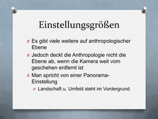 Einstellungsgrößen
O Es gibt viele weitere auf anthropologischer
Ebene
O Jedoch deckt die Anthropologie nicht die
Ebene ab, wenn die Kamera weit vom
geschehen entfernt ist
O Man spricht von einer Panorama-
Einstellung
O Landschaft u. Umfeld steht im Vordergrund
 