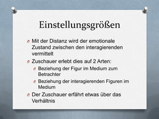 Einstellungsgrößen
O Mit der Distanz wird der emotionale
Zustand zwischen den interagierenden
vermittelt
O Zuschauer erlebt dies auf 2 Arten:
O Beziehung der Figur im Medium zum
Betrachter
O Beziehung der interagierenden Figuren im
Medium
O Der Zuschauer erfährt etwas über das
Verhältnis
 