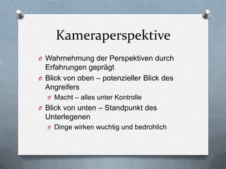 Kameraperspektive
O Wahrnehmung der Perspektiven durch
Erfahrungen geprägt
O Blick von oben – potenzieller Blick des
Angreifers
O Macht – alles unter Kontrolle
O Blick von unten – Standpunkt des
Unterlegenen
O Dinge wirken wuchtig und bedrohlich
 