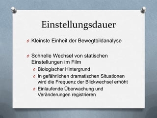 Einstellungsdauer
O Kleinste Einheit der Bewegtbildanalyse
O Schnelle Wechsel von statischen
Einstellungen im Film
O Biologischer Hintergrund
O In gefährlichen dramatischen Situationen
wird die Frequenz der Blickwechsel erhöht
O Einlaufende Überwachung und
Veränderungen registrieren
 