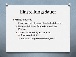 Einstellungsdauer
O Großaufnahme
O Fokus wird nicht gesucht – deshalb kürzer
O Moment höchster Aufmerksamkeit auf
Person
O Schnitt muss erfolgen, wenn die
Aufmerksamkeit fällt
O ansonsten Langeweile und Ungeduld
 