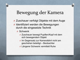 Bewegung der Kamera
O Zuschauer verfolgt Objekte mit dem Auge
O Identifiziert werden die Bewegungen
durch die eingesetzte Technik
O Schwenk
O Zuschauer bewegt Pupillen/Kopf mit dem
sich bewegendem Objekt
O Im Gegensatz zur Kamerafahrt nicht am
geschehen beteiligt – Beobachter
O Längerer Schwenk vermittelt Ruhe
 