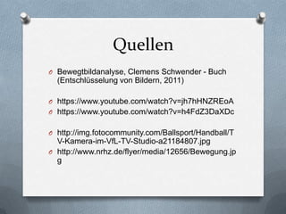 Quellen
O Bewegtbildanalyse, Clemens Schwender - Buch
(Entschlüsselung von Bildern, 2011)
O https://www.youtube.com/watch?v=jh7hHNZREoA
O https://www.youtube.com/watch?v=h4FdZ3DaXDc
O http://img.fotocommunity.com/Ballsport/Handball/T
V-Kamera-im-VfL-TV-Studio-a21184807.jpg
O http://www.nrhz.de/flyer/media/12656/Bewegung.jp
g
 