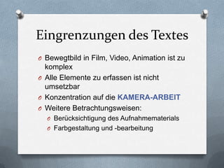 Eingrenzungen des Textes
O Bewegtbild in Film, Video, Animation ist zu
komplex
O Alle Elemente zu erfassen ist nicht
umsetzbar
O Konzentration auf die KAMERA-ARBEIT
O Weitere Betrachtungsweisen:
O Berücksichtigung des Aufnahmematerials
O Farbgestaltung und -bearbeitung
 