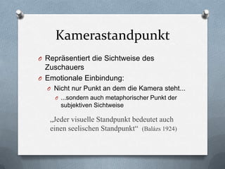 Kamerastandpunkt
O Repräsentiert die Sichtweise des
Zuschauers
O Emotionale Einbindung:
O Nicht nur Punkt an dem die Kamera steht...
O ...sondern auch metaphorischer Punkt der
subjektiven Sichtweise
„Jeder visuelle Standpunkt bedeutet auch
einen seelischen Standpunkt“ (Balázs 1924)
 