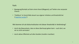 Fazit:
• Bewegung/Kontakt auf dem einem Kanal (Blogpost); auf Twitter eine verpasste
Chance
• ‘Publikum’ im Social Web steuert aus eigener Initiative und Kreativität bei
(‘cognitive surplus’)
Wie komme ich als Kulturinstitution mit dieser Kreativität in Verbindung?
• durch das Bewusstsein, dass es diese überhaupt geben kann – auch dort, wo
wir es nicht vermuten!
• durch aktive Offenheit auf allen Kanälen (insofern machbar)
16
 