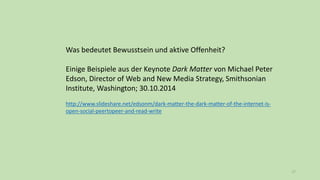 17
Was bedeutet Bewusstsein und aktive Offenheit?
Einige Beispiele aus der Keynote Dark Matter von Michael Peter
Edson, Director of Web and New Media Strategy, Smithsonian
Institute, Washington; 30.10.2014
http://www.slideshare.net/edsonm/dark-matter-the-dark-matter-of-the-internet-is-
open-social-peertopeer-and-read-write
 