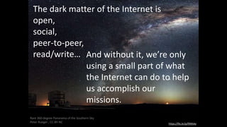 The dark matter of the Internet is
open,
social,
peer-to-peer,
read/write…
https://flic.kr/p/fXNhAe
Rare 360-degree Panorama of the Southern Sky
Peter Rueger , CC-BY-NC
And without it, we’re only
using a small part of what
the Internet can do to help
us accomplish our
missions.
 