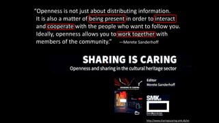 “Openness is not just about distributing information.
It is also a matter of being present in order to interact
and cooperate with the people who want to follow you.
Ideally, openness allows you to work together with
members of the community.” —Merete Sanderhoff
http://www.sharingiscaring.smk.dk/en
 