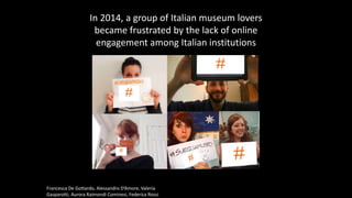 Francesca De Gottardo, Alessandro D’Amore, Valeria
Gasparotti, Aurora Raimondi Cominesi, Federica Rossi
In 2014, a group of Italian museum lovers
became frustrated by the lack of online
engagement among Italian institutions
 
