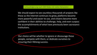 We should expect to see countless thousands of projects like
these as the Internet continues to grow, platforms become
more powerful and easier to use, and citizens become more
confident in their abilities to challenge, help, and even surpass
the accomplishments of what have previously been sacrosanct
institutions.
Schlussfolgerung nach 200 Slides mit vielen Beispielen ...:
Our choice will be whether to ignore or discourage these
people, compete with them, or dedicate ourselves to
ensuring their lifelong success.
 