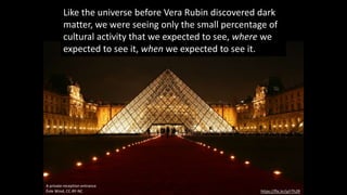 https://flic.kr/p/rTh2R
A private reception entrance
Éole Wind, CC-BY-NC
Like the universe before Vera Rubin discovered dark
matter, we were seeing only the small percentage of
cultural activity that we expected to see, where we
expected to see it, when we expected to see it.
 