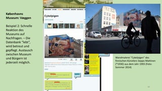 48
Københavns
Museum: Væggen
Beispiel 2: Schnelle
Reaktion des
Museums auf
Nachfragen. – Die
Datenbank “lebt”,
wird betreut und
gepflegt. Austausch
zwischen Museum
und Bürgern ist
jederzeit möglich.
Wandmalerei “Cykelpigen” des
finnischen Künstlers Seppo Mattinen
(*1930) aus dem Jahr 1993 (Foto:
Sommer 2014)
 