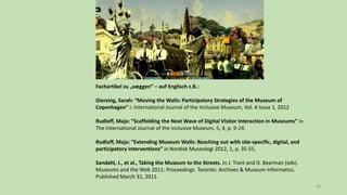 49
Fachartikel zu „væggen” – auf Englisch z.B.:
Giersing, Sarah: “Moving the Walls: Participatory Strategies of the Museum of
Copenhagen” i: International Journal of the Inclusive Museum, Vol. 4 Issue 1, 2012
Rudloff, Maja: ”Scaffolding the Next Wave of Digital Visitor Interaction in Museums” in
The International Journal of the Inclusive Museum, 5, 4, p. 9-24.
Rudloff, Maja: “Extending Museum Walls: Reaching out with site-specific, digital, and
participatory interventions” in Nordisk Museologi 2012, 1, p. 35-55.
Sandahl, J., et al., Taking the Museum to the Streets. In J. Trant and D. Bearman (eds).
Museums and the Web 2011: Proceedings. Toronto: Archives & Museum Informatics.
Published March 31, 2011.
 
