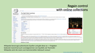 http://en.wikipedia.org/wiki/The_Night_Watch_(painting)
Regain control
with online collections
Wikipedia bevorzugt authentische Quellen und gibt diese an -> freigeben
bedeutet manchmal auch zurückgewinnen von Qualität und ‘Kontrolle’.
Wikipedia setzt die Lizenz zum kommerziellen Gebrauch voraus!
 