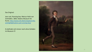 72
Das Original:
Jens Juel, Running boy. Marcus Holst von
Schmidten, 1802; Statens Museum for
Kunst, http://www.smk.dk/en/explore-the-
art/highlights/jens-juel-running-boy/
Es befindet sich immer noch ohne Schäden
im Museum 
 