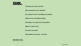 Think big, start small, move fast*
Share ownership of your collections
Be a catalyst for users’ knowledge and creativity
Different users need different things
Technology is not a goal, but a precondition
Digital is a state of mind
Be human, be yourself
Work together, learn, grow – and share
*Michael Edson
 
