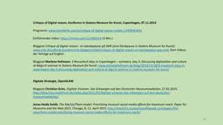 93
Critique of Digital reason, Konferenz in Statens Museum for Kunst, Copenhagen, 07.11.2014
Programm: www.eventbrite.com/e/critique-of-digital-reason-tickets-13408381831
Einführendes Video: https://vimeo.com/112485514 (3 Min.)
Blogpost Critique of digital reason - en taenkepause på SMK [eine Denkpause in Statens Museum for Kunst]:
www.smk.dk/udforsk-kunsten/smk-blogger/artikel/critique-of-digital-reason-en-taenkepause-paa-smk/ Dort Videos
der Voträge auf English.
Blogpost Marlene Hofmann: 3 #musetech days in Copenhagen – summery. Day 3: Discussing digitization and culture
at #digcrit seminar in Statens Museum for Kunst: www.marlenehofmann.de/blog/2014/12/18/3-musetech-days-in-
copenhagen-day-3-discussing-digitization-and-culture-at-digcrit-seminar-in-statens-museum-for-kunst/
Digitale Strategie, OpenGLAM
Blogpost Christian Gries, Digitale Visionen. Das Schweigen auf den Deutschen Museumswebsites, 27.02.2015:
http://blog.iliou-melathron.de/index.php/2015/02/digitale-visionen-das-schweigen-auf-den-deutschen-
museumswebsites/
Jonas Heide Smith, The Me/Us/Them model: Prioritizing museum social-media efforts for maximum reach. Paper für
Museums and the Web 2015, Chicago, 8.-11. April 2015: http://mw2015.museumsandtheweb.com/paper/the-
meusthem-model-prioritizing-museum-social-media-efforts-for-maximum-reach/
 