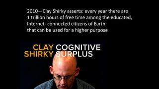 2010—Clay Shirky asserts: every year there are
1 trillion hours of free time among the educated,
Internet- connected citizens of Earth
that can be used for a higher purpose
 