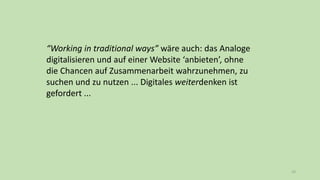 23
“Working in traditional ways” wäre auch: das Analoge
digitalisieren und auf einer Website ‘anbieten’, ohne
die Chancen auf Zusammenarbeit wahrzunehmen, zu
suchen und zu nutzen ... Digitales weiterdenken ist
gefordert ...
 