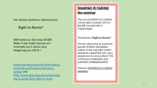 85
Die nächste Konferenz: #sharecare15
Right to Remix?
SMK bietet zur Zeit etwa 40.000
Bilder in der Public Domain an!
Innerhalb von 2 Jahren eine
Steigerung von 250 % !
www.sharingiscaring.smk.dk/en/about-
smk/smks-publications/sharing-is-
caring/ und
http://www.dkmuseer.dk/content/shar
ing-is-caring-2015-right-to-remix
 